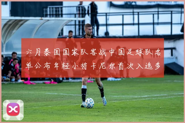 六月泰国国家队客战中国足球队名单公布年轻小将卡尼尔首次入选多名经验丰富老将随队出征