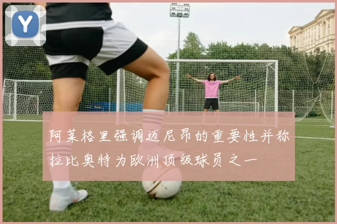阿莱格里强调迈尼昂的重要性并称拉比奥特为欧洲顶级球员之一