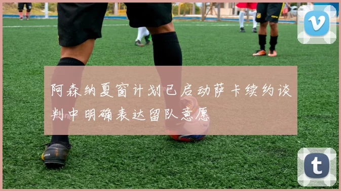 阿森纳夏窗计划已启动萨卡续约谈判中明确表达留队意愿
