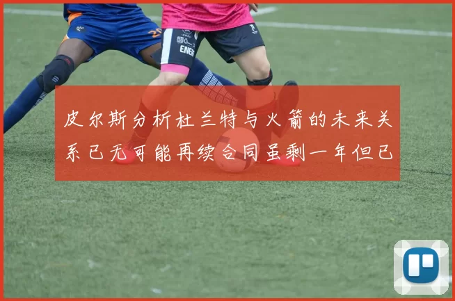 皮尔斯分析杜兰特与火箭的未来关系已无可能再续合同虽剩一年但已破裂
