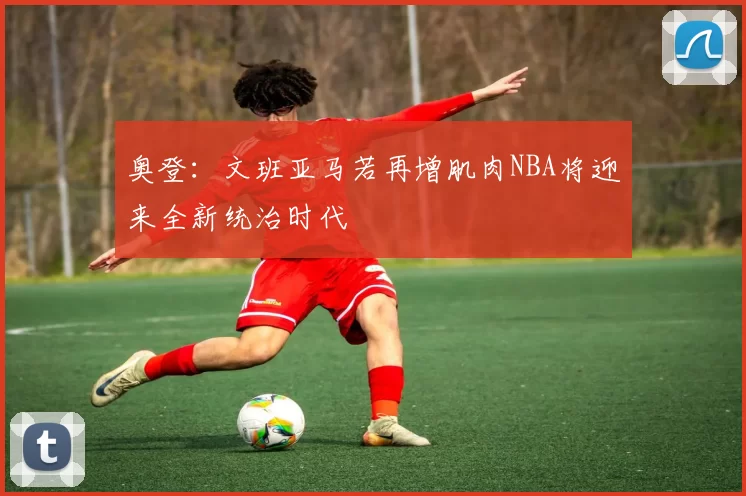 奥登：文班亚马若再增肌肉NBA将迎来全新统治时代