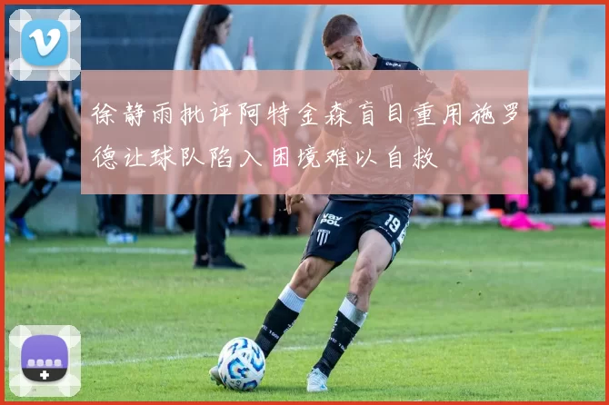 徐静雨批评阿特金森盲目重用施罗德让球队陷入困境难以自救