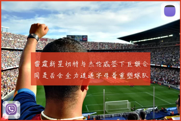 雷霆新星切特与杰伦威签下巨额合同是否会全力追逐字母哥重塑球队实力
