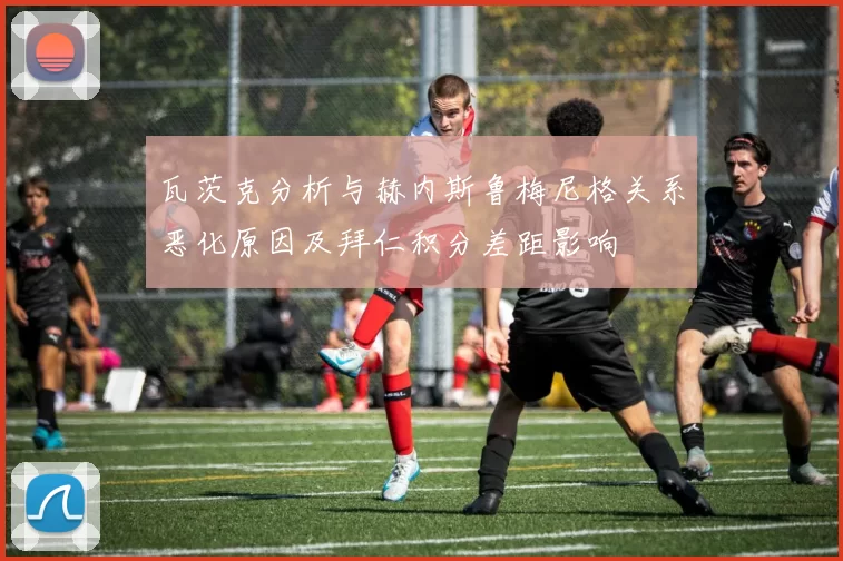 瓦茨克分析与赫内斯鲁梅尼格关系恶化原因及拜仁积分差距影响