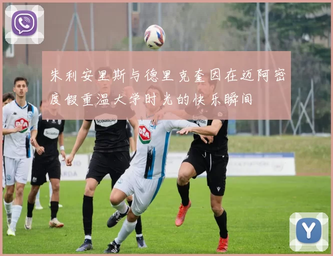 朱利安里斯与德里克奎因在迈阿密度假重温大学时光的快乐瞬间